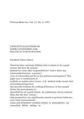 Political Behavior, Vol. 15, No. 4, 1993
CONCEPTUALIZATIONS OF
GOOD CITIZENSHIP AND
POLITICAL PARTICIPATION
Elizabeth Theiss-Morse
Theorists have variously defined what it means to be a good
citizen. But how do citizens
themselves views their responsibilities? And is there any
relationship between a person's
view of citizenship and his or her political participation? This
paper uses a combination of
methods to explore these issues. A Q method study reveals four
citizenship perspectives
that provide evidence for striking differences in how people
define the participatory re-
sponsibilities of a good citizen. An exploratory survey analysis
finds that the four citizen-
ship perspectives are significantly related to political behavior,
even when socioeconomic
status and attitudinal variables related to participation are
controlled. While adding to
 
