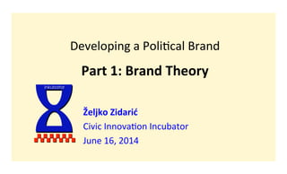 Developing	
  a	
  Poli-cal	
  Brand	
  
	
  
Part	
  1:	
  Brand	
  Theory	
  
Željko	
  Zidarić	
  
Civic	
  Innova-on	
  Incubator	
  
June	
  16,	
  2014	
  
I	
  inkubator
 