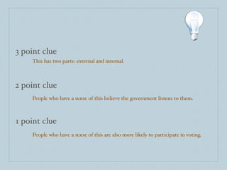 3 point clue
    This has two parts: external and internal.



2 point clue
    People who have a sense of this believe the government listens to them.



1 point clue
    People who have a sense of this are also more likely to participate in voting.
 
