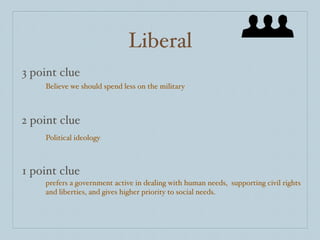 Liberal
3 point clue
    Believe we should spend less on the military



2 point clue
    Political ideology



1 point clue
    prefers a government active in dealing with human needs, supporting civil rights
    and liberties, and gives higher priority to social needs.
 