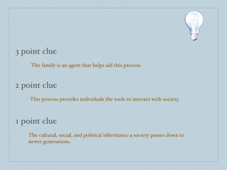 3 point clue
    The family is an agent that helps aid this process.


2 point clue
    This process provides individuals the tools to interact with society.



1 point clue
   The cultural, social, and political inheritance a society passes down to
   newer generations.
 