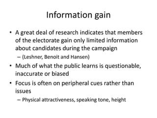 Information gain
• A great deal of research indicates that members
of the electorate gain only limited information
about candidates during the campaign
– (Leshner, Benoit and Hansen)
• Much of what the public learns is questionable,
inaccurate or biased
• Focus is often on peripheral cues rather than
issues
– Physical attractiveness, speaking tone, height
 