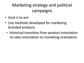 Marketing strategy and political
campaigns
• Goal is to win
• Use methods developed for marketing
branded products
• Historical transition from product orientation
to sales orientation to marketing orientation
 