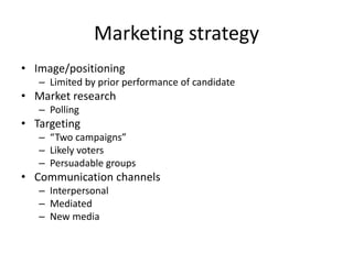 Marketing strategy
• Image/positioning
– Limited by prior performance of candidate
• Market research
– Polling
• Targeting
– “Two campaigns”
– Likely voters
– Persuadable groups
• Communication channels
– Interpersonal
– Mediated
– New media
 