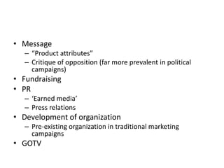• Message
– “Product attributes”
– Critique of opposition (far more prevalent in political
campaigns)
• Fundraising
• PR
– ‘Earned media’
– Press relations
• Development of organization
– Pre-existing organization in traditional marketing
campaigns
• GOTV
 