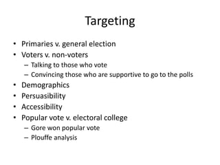 Targeting
• Primaries v. general election
• Voters v. non-voters
– Talking to those who vote
– Convincing those who are supportive to go to the polls
• Demographics
• Persuasibility
• Accessibility
• Popular vote v. electoral college
– Gore won popular vote
– Plouffe analysis
 