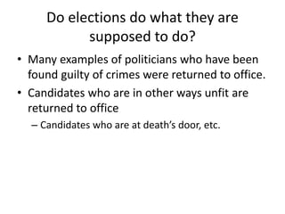 Do elections do what they are
supposed to do?
• Many examples of politicians who have been
found guilty of crimes were returned to office.
• Candidates who are in other ways unfit are
returned to office
– Candidates who are at death’s door, etc.
 