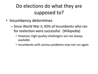 Do elections do what they are
supposed to?
• Incumbency determines
– Since World War II, 92% of incumbents who ran
for reelection were successful. (Wikipedia)
• However, high-quality challengers are not always
available
• Incumbents with serious problems may not run again
 