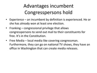 Advantages incumbent
Congresspersons hold
• Experience – an incumbent by definition is experienced. He or
she has already won at least one election.
• Franking – congressional privilege that allows
congresspersons to send out mail to their constituents for
free. It’s in the Constitution.
• Free Media – local media like covering congressman.
Furthermore, they can go on national TV shows, they have an
office in Washington that can create media releases.
 
