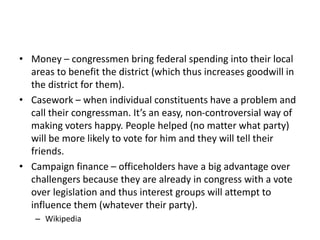 • Money – congressmen bring federal spending into their local
areas to benefit the district (which thus increases goodwill in
the district for them).
• Casework – when individual constituents have a problem and
call their congressman. It’s an easy, non-controversial way of
making voters happy. People helped (no matter what party)
will be more likely to vote for him and they will tell their
friends.
• Campaign finance – officeholders have a big advantage over
challengers because they are already in congress with a vote
over legislation and thus interest groups will attempt to
influence them (whatever their party).
– Wikipedia
 