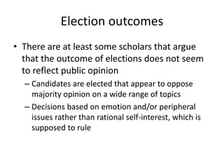 Election outcomes
• There are at least some scholars that argue
that the outcome of elections does not seem
to reflect public opinion
– Candidates are elected that appear to oppose
majority opinion on a wide range of topics
– Decisions based on emotion and/or peripheral
issues rather than rational self-interest, which is
supposed to rule
 