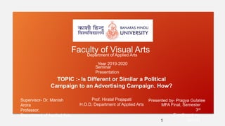 TOPIC :- Is Different or Similar a Political
Campaign to an Advertising Campaign. How?
Faculty of Visual ArtsDepartment of Applied Arts
MFA Final, Semester
3rd
Enrollment no.
363147
Presented by- Pragya GulateeSupervisor- Dr. Manish
Arora
Professor,
Department of Applied Arts.
Year 2019-2020
1
Prof. Hiralal Prajapati
H.O.D, Department of Applied Arts
Seminar
Presentation
 