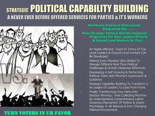 STRATEGIC POLITICAL CAPABILITY BUILDING
A NEVER EVER BEFORE OFFERED SERVICES FOR PARTIES & IT’S WORKERS
.
Not Merely A General Motivational
Programme But……..
Micro Strategic Political Skill Development
Programme For Apex Leaders Of Party
& Ground Level Workers So That…
1. An Highly efficient Team In Terms Of Top
Level Leaders & Ground Level workers Can
Be Developed.
2. Making Every Member Ultra Skilled To
Manage Different Real Time Political
Challenges & Growth Obstacles Effectively.
3. Developing A Self Growing & Performing
Political Team with Minimum Supervision &
Guidance.
4. Strategic Capability Building To Transform U
As Leader Of Leaders To Lead From Front.
5. Finally Transforming Your Party Into
Election Winning / Vote Collecting Machine
By Understanding Comprehensive Latent
Dynamics,Machanism Of Politics & Voters
Psychology In all Adverse & Ever Changing
Political Environment.
TURN VOTERS IN UR FAVOR
 