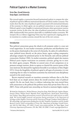 Political Capital in a Market Economy
Victor Nee, Cornell University
Sonja Opper, Lund University

This research applies a transaction-focused institutional analysis to compare the value
of political capital in different institutional domains of China’s market economy. Our
results show that the value of political capital is associated with institutional domains
of the economy in which agents can use political connections to secure advantages.
Political capital is most fungible in institutional domains where government restricts
economic activity. In this sense, the value of political connections in China does not
differ fundamentally from patterns observable in established market economies. We
interpret this as evidence suggesting China may have experienced a tipping point in
its transition to a market economy around the turn of the new century.


Introduction
That political connections grease the wheels in all economic orders is a near uni-
versal supposition. In non-market economies, production and distribution turn
on the power of principals at the center of a hierarchy. As cadres of a redistributive
state, political actors directly set the prices; hence, agents seeking comparative
advantage compete for positional power in the hierarchy and cultivate political
connections (Szelényi 1983). In market economies, political capital also matters.
Political actors impose restrictions on economic activities, giving rise to rents
for which agents compete. Whether to control entry of new competitors or to
promote strategic interests, desire to capture or channel the coercive power of the
state motivates the demand for regulation favorable to an industry or firm (Stigler
1971). Given the fungibility of political capital in all types of economies, it is not
surprising that its value in transition economies has motivated cross-disciplinary
research in the social sciences.
   Recent empirical research on transition economies indicates that at the firm-
level there are no simple answers about the overall economic value of political
capital. On the one hand, there is evidence indicating that state-owned firms
with connections to the political elite perform worse than private firms (Fan et al.
2007). Firms with partial state ownership are forced to maintain higher employ-

We thank Joe Galaskiewicz, Michael Hannan, Jeong-han Kang, Mark Mizruchi, Stephen Morgan,
François Nielsen, William Parish, Alejandro Portes, Judy Rosenstein, David Stark, David Strang,
Ivan Szelényi, Yujun Wang and anonymous reviewers of Social Forces for useful criticism on earlier
drafts. We received helpful comments and questions during presentations at the Department of
Sociology at Johns Hopkins University and the University of Chicago’s Graduate School of Business.
We acknowledge with appreciation funding from the John Templeton Foundation and the Swedish
Research Council. Direct correspondence to Victor Nee, Department of Sociology, Cornell Univer-
sity, 330 Uris Hall, Ithaca, NY 14853. E-mail: victor.nee@cornell.edu. Or, Sonja Opper, Lund
University, Department of Economics, P.O. Box 7082, SE-22007. E-mail: sonja.opper@nek.lu.se.
© The University of North Carolina Press                               Social Forces 88(5) 2105–2132, July 2010
 