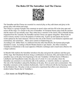 The Roles Of The Sutradhar And The Chorus
The Sutradhar and the Chorus are essential in a musical play as they add charm and glory to the
prosaic play with refrain and songs.
The Chorus is a group of people who comment on moral values and also fill in the time span and
action off the stage. It is similar to the role of Sutradhar. In European literary plays both the narrator
and the chorus are not unitedly used. They either have a narrator or the chorus. But in Marathi drama
originated from the Tamasha, the Sutradhar and the Chorus can appear altogether. When both are
used in unison, mostly it serves the purpose of refrain only. It picks up and repeats the last few
words spoken by the main character. However the role of the Chorus is not limited to repetition and
commentary, but sometimes ... Show more content on Helpwriting.net ...
According to Dr. Jabbar Patel, it is different from the effect that Brecht, the German playwright
intended to create. According to Brecht Modem theatre is epic theatre , the effect created by
Tendulkar in Ghashiram is the exact opposite of Brecht s technique and is much more effective for
a larger audience.
In Marathi folk tradition the Sutradhar introduces the play and greets the audience and then goes
off the stage. But Ghashiram Kotwal, being a combination of classical, folk, and modern form, the
sutradhar stays on the play from beginning to the end. Tendulkar s brilliant fusion of Bharata s
Lokdharmi and Natyadharmi makes this play one of a kind. It is one such play where the
Sutradhar can comment or even directly talk to the audience, or stand by silently as a spectator.
The role of the Sutradhar is played by Haridasa in the play. He is an actor and a commentator. The
Sutradhar comments on the incidents rhythmically. And it is followed with the last rhyming words
by the Brahmin line. The play is truly an innovative experiment that offers a new direction to
modern Indian Theatre due to Tendulkar s
... Get more on HelpWriting.net ...
 