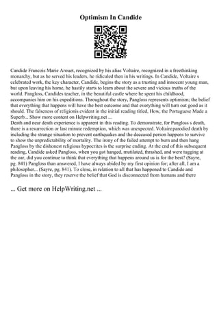 Optimism In Candide
Candide Francois Marie Arouet, recognized by his alias Voltaire, recognized in a freethinking
monarchy, but as he served his leaders, he ridiculed then in his writings. In Candide, Voltaire s
celebrated work, the key character, Candide, begins the story as a trusting and innocent young man,
but upon leaving his home, he hastily starts to learn about the severe and vicious truths of the
world. Pangloss, Candides teacher, in the beautiful castle where he spent his childhood,
accompanies him on his expeditions. Throughout the story, Pangloss represents optimism; the belief
that everything that happens will have the best outcome and that everything will turn out good as it
should. The falseness of religionis evident in the initial reading titled, How, the Portuguese Made a
Superb... Show more content on Helpwriting.net ...
Death and near death experience is apparent in this reading. To demonstrate, for Pangloss s death,
there is a resurrection or last minute redemption, which was unexpected. Voltaireparodied death by
including the strange situation to prevent earthquakes and the deceased person happens to survive
to show the unpredictability of mortality. The irony of the failed attempt to burn and then hang
Pangloss by the dishonest religious hypocrites is the surprise ending. At the end of this subsequent
reading, Candide asked Pangloss, when you got hanged, mutilated, thrashed, and were tugging at
the oar, did you continue to think that everything that happens around us is for the best? (Sayre,
pg. 841) Pangloss than answered, I have always abided by my first opinion for; after all, I am a
philosopher... (Sayre, pg. 841). To close, in relation to all that has happened to Candide and
Pangloss in the story, they reserve the belief that God is disconnected from humans and there
... Get more on HelpWriting.net ...
 