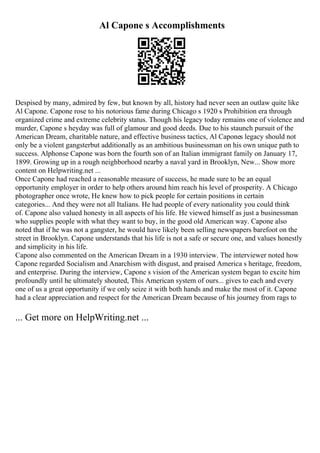 Al Capone s Accomplishments
Despised by many, admired by few, but known by all, history had never seen an outlaw quite like
Al Capone. Capone rose to his notorious fame during Chicago s 1920 s Prohibition era through
organized crime and extreme celebrity status. Though his legacy today remains one of violence and
murder, Capone s heyday was full of glamour and good deeds. Due to his staunch pursuit of the
American Dream, charitable nature, and effective business tactics, Al Capones legacy should not
only be a violent gangsterbut additionally as an ambitious businessman on his own unique path to
success. Alphonse Capone was born the fourth son of an Italian immigrant family on January 17,
1899. Growing up in a rough neighborhood nearby a naval yard in Brooklyn, New... Show more
content on Helpwriting.net ...
Once Capone had reached a reasonable measure of success, he made sure to be an equal
opportunity employer in order to help others around him reach his level of prosperity. A Chicago
photographer once wrote, He knew how to pick people for certain positions in certain
categories... And they were not all Italians. He had people of every nationality you could think
of. Capone also valued honesty in all aspects of his life. He viewed himself as just a businessman
who supplies people with what they want to buy, in the good old American way. Capone also
noted that if he was not a gangster, he would have likely been selling newspapers barefoot on the
street in Brooklyn. Capone understands that his life is not a safe or secure one, and values honestly
and simplicity in his life.
Capone also commented on the American Dream in a 1930 interview. The interviewer noted how
Capone regarded Socialism and Anarchism with disgust, and praised America s heritage, freedom,
and enterprise. During the interview, Capone s vision of the American system began to excite him
profoundly until he ultimately shouted, This American system of ours... gives to each and every
one of us a great opportunity if we only seize it with both hands and make the most of it. Capone
had a clear appreciation and respect for the American Dream because of his journey from rags to
... Get more on HelpWriting.net ...
 
