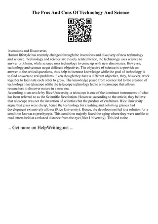 The Pros And Cons Of Technology And Science
Inventions and Discoveries
Human lifestyle has recently changed through the inventions and discovery of new technology
and science. Technology and science are closely related hence, the technology uses science to
answer problems, while science uses technology to come up with new discoveries. However,
technology and science target different objectives. The objective of science is to provide an
answer to the critical questions, thus help to increase knowledge while the goal of technology is
to find answers to real problems. Even though they have a different objective, they, however, work
together to facilitate each other to grow. The knowledge posed from science led to the creation of
technology like telescope while the telescope technology led to a microscope that allows
researchers to discover nature in a new era.
According to an article by Rice University, a telescope is one of the dominant instruments of what
has been referred to as the Scientific Revolution. However, according to the article, they believe
that telescope was not the invention of scientists but the product of craftsmen. Rice University
argue that glass were cheap, hence the technology for crushing and polishing glasses had
development extensively allover (Rice University). Hence, the development led to a solution for a
condition known as presbyopia. This condition majorly faced the aging where they were unable to
read letters held at a relaxed distance from the eye (Rice University). This led to the
... Get more on HelpWriting.net ...
 