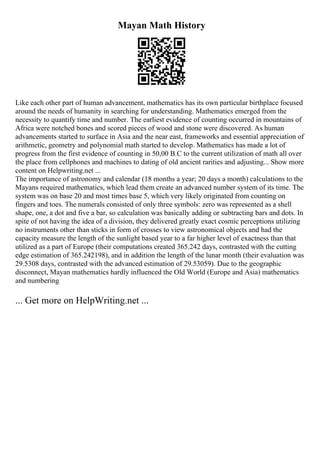 Mayan Math History
Like each other part of human advancement, mathematics has its own particular birthplace focused
around the needs of humanity in searching for understanding. Mathematics emerged from the
necessity to quantify time and number. The earliest evidence of counting occurred in mountains of
Africa were notched bones and scored pieces of wood and stone were discovered. As human
advancements started to surface in Asia and the near east, frameworks and essential appreciation of
arithmetic, geometry and polynomial math started to develop. Mathematics has made a lot of
progress from the first evidence of counting in 50,00 B.C to the current utilization of math all over
the place from cellphones and machines to dating of old ancient rarities and adjusting... Show more
content on Helpwriting.net ...
The importance of astronomy and calendar (18 months a year; 20 days a month) calculations to the
Mayans required mathematics, which lead them create an advanced number system of its time. The
system was on base 20 and most times base 5, which very likely originated from counting on
fingers and toes. The numerals consisted of only three symbols: zero was represented as a shell
shape, one, a dot and five a bar, so calculation was basically adding or subtracting bars and dots. In
spite of not having the idea of a division, they delivered greatly exact cosmic perceptions utilizing
no instruments other than sticks in form of crosses to view astronomical objects and had the
capacity measure the length of the sunlight based year to a far higher level of exactness than that
utilized as a part of Europe (their computations created 365.242 days, contrasted with the cutting
edge estimation of 365.242198), and in addition the length of the lunar month (their evaluation was
29.5308 days, contrasted with the advanced estimation of 29.53059). Due to the geographic
disconnect, Mayan mathematics hardly influenced the Old World (Europe and Asia) mathematics
and numbering
... Get more on HelpWriting.net ...
 
