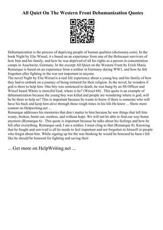 All Quiet On The Western Front Dehumanization Quotes
Dehumanization is the process of depriving people of human qualities (dictionary.com). In the
book Night by Elie Wiesel, it s based on an experience from one of the Holocaust survivors of
how him and his family, and how he was deprived of all his rights as a person in concentration
camps in Auschwitz, Germany. In the excerpt All Quiet on the Western Front by Erich Maria
Remarque is based on an experience from a soldier in Germany during WW1, and how he felt
forgotten after fighting in the war not important to anyone.
The novel Night by Elie Wiesel is a real life experience about a young boy and his family of how
they had to embark on a journey of being tortured for their religion. In the novel, he wonders if
god is there to help him. One boy was sentenced to death, he was hung by an SS Officer and
Wiesel heard Where is merciful God, where is he? (Wiesel 64) . This quote is an example of
dehumanization because the young boy was killed and people are wondering where is god, will
he be there to help us? This is important because he wants to know if there is someone who will
have his back and keep him alive through these rough times in his life.He knew ... Show more
content on Helpwriting.net ...
Remarque addresses his memories that don t matter to him because he saw things that left him
weary, broken, burnt out, rootless, and without hope. We will not be able to find our way home
anymore (Remarque 6) . This quote is important because he talks about his feelings and how he
felt after everything. Remarque said, I am a soldier, I must cling to that (Remarque 8). Knowing
that he fought and survived is all he needs to feel important and not forgotten to himself or people
who forgot about him. While signing up for the war thinking he would be honored he hasn t felt
like he should be honored for fighting and saving their
... Get more on HelpWriting.net ...
 