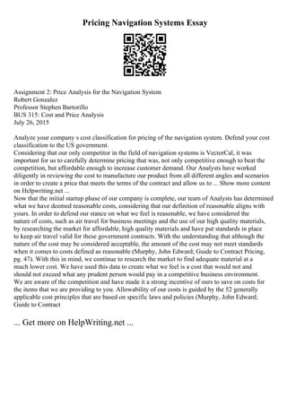 Pricing Navigation Systems Essay
Assignment 2: Price Analysis for the Navigation System
Robert Gonzalez
Professor Stephen Bartorillo
BUS 315: Cost and Price Analysis
July 26, 2015
Analyze your company s cost classification for pricing of the navigation system. Defend your cost
classification to the US government.
Considering that our only competitor in the field of navigation systems is VectorCal, it was
important for us to carefully determine pricing that was, not only competitive enough to beat the
competition, but affordable enough to increase customer demand. Our Analysts have worked
diligently in reviewing the cost to manufacture our product from all different angles and scenarios
in order to create a price that meets the terms of the contract and allow us to ... Show more content
on Helpwriting.net ...
Now that the initial startup phase of our company is complete, our team of Analysts has determined
what we have deemed reasonable costs, considering that our definition of reasonable aligns with
yours. In order to defend our stance on what we feel is reasonable, we have considered the
nature of costs, such as air travel for business meetings and the use of our high quality materials,
by researching the market for affordable, high quality materials and have put standards in place
to keep air travel valid for these government contracts. With the understanding that although the
nature of the cost may be considered acceptable, the amount of the cost may not meet standards
when it comes to costs defined as reasonable (Murphy, John Edward; Guide to Contract Pricing,
pg. 47). With this in mind, we continue to research the market to find adequate material at a
much lower cost. We have used this data to create what we feel is a cost that would not and
should not exceed what any prudent person would pay in a competitive business environment.
We are aware of the competition and have made it a strong incentive of ours to save on costs for
the items that we are providing to you. Allowability of our costs is guided by the 52 generally
applicable cost principles that are based on specific laws and policies (Murphy, John Edward;
Guide to Contract
... Get more on HelpWriting.net ...
 
