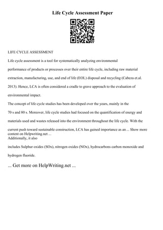 Life Cycle Assessment Paper
LIFE CYCLE ASSESSMENT
Life cycle assessment is a tool for systematically analyzing environmental
performance of products or processes over their entire life cycle, including raw material
extraction, manufacturing, use, and end of life (EOL) disposal and recycling (Cabeza et.al.
2013). Hence, LCA is often considered a cradle to grave approach to the evaluation of
environmental impact.
The concept of life cycle studies has been developed over the years, mainly in the
70 s and 80 s. Moreover, life cycle studies had focused on the quantification of energy and
materials used and wastes released into the environment throughout the life cycle. With the
current push toward sustainable construction, LCA has gained importance as an ... Show more
content on Helpwriting.net ...
Additionally, it also
includes Sulphur oxides (SOx), nitrogen oxides (NOx), hydrocarbons carbon monoxide and
hydrogen fluoride.
... Get more on HelpWriting.net ...
 
