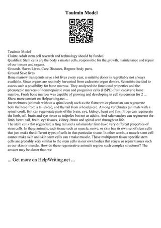 Toulmin Model
Toulmin Model
Claim: Adult stem cell research and technology should be funded.
Qualifier: Stem cells are the body s master cells, responsible for the growth, maintenance and repair
of our tissues and organs.
Grounds. Saves Lives, Cure Diseases, Regrow body parts.
Ground Save lives
Bone marrow transplants save a lot lives every year, a suitable donor is regrettably not always
available. Since organs are routinely harvested from cadaveric organ donors, Scientists decided to
assess such a possibility for bone marrow. They analyzed the functional properties and the
phenotypic markers of hematopoietic stem and progenitor cells (HSPC) from cadaveric bone
marrow. Fresh bone marrow was capable of growing and developing in cell suspension for 2 ...
Show more content on Helpwriting.net ...
Invertebrates (animals without a spinal cord) such as the flatworm or planarian can regenerate
both the head from a tail piece, and the tail from a head piece. Among vertebrates (animals with a
spinal cord), fish can regenerate parts of the brain, eye, kidney, heart and fins. Frogs can regenerate
the limb, tail, brain and eye tissue as tadpoles but not as adults. And salamanders can regenerate the
limb, heart, tail, brain, eye tissues, kidney, brain and spinal cord throughout life.
The stem cells that regenerate a frog tail and a salamander limb have very different properties of
stem cells. In these animals, each tissue such as muscle, nerve, or skin has its own set of stem cells
that just make the different types of cells in that particular tissue. In other words, a muscle stem cell
cannot make skin and skin stem cells can t make muscle. These multipotent tissue specific stem
cells are probably very similar to the stem cells in our own bodies that renew or repair tissues such
as our skin or muscle. How do these regenerative animals regrow such complex structures? The
answer may be closer than we
... Get more on HelpWriting.net ...
 