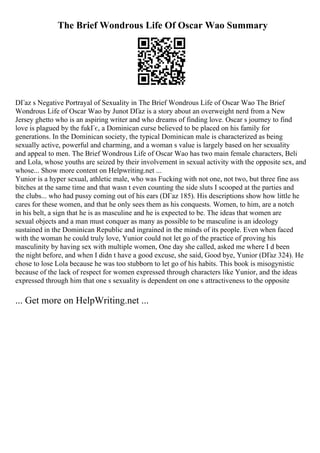 The Brief Wondrous Life Of Oscar Wao Summary
DГaz s Negative Portrayal of Sexuality in The Brief Wondrous Life of Oscar Wao The Brief
Wondrous Life of Oscar Wao by Junot DГaz is a story about an overweight nerd from a New
Jersey ghetto who is an aspiring writer and who dreams of finding love. Oscar s journey to find
love is plagued by the fukГє, a Dominican curse believed to be placed on his family for
generations. In the Dominican society, the typical Dominican male is characterized as being
sexually active, powerful and charming, and a woman s value is largely based on her sexuality
and appeal to men. The Brief Wondrous Life of Oscar Wao has two main female characters, Beli
and Lola, whose youths are seized by their involvement in sexual activity with the opposite sex, and
whose... Show more content on Helpwriting.net ...
Yunior is a hyper sexual, athletic male, who was Fucking with not one, not two, but three fine ass
bitches at the same time and that wasn t even counting the side sluts I scooped at the parties and
the clubs... who had pussy coming out of his ears (DГaz 185). His descriptions show how little he
cares for these women, and that he only sees them as his conquests. Women, to him, are a notch
in his belt, a sign that he is as masculine and he is expected to be. The ideas that women are
sexual objects and a man must conquer as many as possible to be masculine is an ideology
sustained in the Dominican Republic and ingrained in the minds of its people. Even when faced
with the woman he could truly love, Yunior could not let go of the practice of proving his
masculinity by having sex with multiple women, One day she called, asked me where I d been
the night before, and when I didn t have a good excuse, she said, Good bye, Yunior (DГaz 324). He
chose to lose Lola because he was too stubborn to let go of his habits. This book is misogynistic
because of the lack of respect for women expressed through characters like Yunior, and the ideas
expressed through him that one s sexuality is dependent on one s attractiveness to the opposite
... Get more on HelpWriting.net ...
 