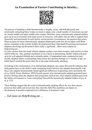 An Examination of Factors Contributing to Identity...
The process of adopting a child internationally is lengthy, costly, and both physically and
emotionally exhausting.Since it takes so much to adopt, only a small number of Americans can and
do; mostly middle and upper middle class couples.Therefore, many internationally adopted children
grow up in an environment with ready access to resources, with adults who are able to support them
financially and emotionally.In such narrow socioeconomic circumstances, the question then arises:
What accounts for those internationally adopted childrenand youth who do not adjust well?What
factors contribute to the normal, healthy developmentof these individuals?Examining international
adoption also brings up this point:Is there really a significant... Show more content on
Helpwriting.net ...
It is also unclear from this study whether adoptee mothers were more receptive and sensitive to their
child?s behavior. Also, perhaps attachment is not a factor in determining whether infantswill grow
up to be well adjusted children and eventually adults. A longitudinal study conducted on trans
racially adopted infants would perhaps help answer this question.Perhaps at 11 months of age, an
infant hasn?t reached the point where he or she stops instinctually attaching.
In looking at the circumstances of an international adoption, one cannot discount the influence that
both parents have on the child.A study comparing Israeli families who adopted domestically with
those who adopted internationally found significant differences in parenting styles and family life
(Levy Schiff, Zoran, Shulman, 1997).Overall, parents who internationally adopted generated more
positive feelings about the adoption and raising their child.In turn, their adopted children perceived
the family environment as ?more controlling? than did the domestically adopted children (Levy et
al, p. 123).
These findings suggest that the event of internationally adopting affects the way that a parent
perceives their child, and in turn how they treat the child.This could have an impact on
development.A possible explanation for a difference in treatment is that
... Get more on HelpWriting.net ...
 