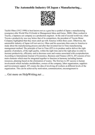 The Automobile Industry Of Japan s Manufacturing...
Taichii Ohno (1912 1990) is best known not as a guru but a symbol of Japan s manufacturing
resurgence after World War II (Guide to Management Ideas and Gurus. 2008). Ohno worked in
Toyota, a Japanese car company as a production engineer. At the end of second world war, when
Toyota s productivity was way below that of its competitors, the president of Toyota Motor
Company highlighted that they must catch up with America within three years. Otherwise, the
automobile industry of Japan will not survive. Ohno and his associates then came to America to
study about the manufacturing process and after that invented Just in Time manufacturing
management method. The principle of Just in Time (JIT) is to produce and/or deliver the right
quantity of products, of the right quality, within the right time and at the right place in order to
increase productivity, efficiency and to decrease costs and wastes associated with overproduction.
According to International Journal of Economics, Business and Finance (2013), JIT consists of two
main elements which must be integrated together to function in harmony including human
resources, planning based on the elimination of wastes. The first key to JIT success is human
involvement which includes stockholders, owners of the company, labor organization, suppliers
and Government support. JIT creates the idea of involving all workers at different levels of the
organization. This can be achieved by motivation, communication, encouragement to
... Get more on HelpWriting.net ...
 