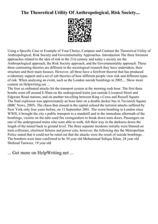 The Theoretical Utility Of Anthropological, Risk Society...
Using a Specific Case or Example of Your Choice, Compare and Contrast the Theoretical Utility of
Anthropological, Risk Society and Governmentality Approaches. Introduction The three foremost
approaches related to the idea of risk in the 21st century and today s society are the
Anthropological approach, the Risk Society approach, and the Governmentality approach. These
three contrasting theories are different in the sociological research they have undertaken, their
structure and their main focuses. However, all three have a forefront theorist that has produced
evidentiary support and a set of sub theories of how different people view risk and different types
of risk. When analysing an event, such as the London suicide bombings in 2005,... Show more
content on Helpwriting.net ...
The four co ordinated attacks hit the transport system at the morning rush hour. The first three
bombs went off around 8.50am on the underground trains just outside Liverpool Street and
Edgware Road stations, and on another travelling between King s Cross and Russell Square.
The final explosion was approximately an hour later on a double decker bus in Tavistock Square
(BBC News, 2005). The chaos that ensued in the capital echoed the terrorist attacks suffered by
New York only four years before, on 11 September 2001. The worst bombing in London since
WWII, it brought the city s public transport to a standstill and in the immediate aftermath of the
bombings, victims on the tube used fire extinguishers to break down train doors. Passengers on
one of the underground trains who were able to walk, felt their way in the darkness down the
length of the tunnel back to ground level. The three separate incidents initially were blamed on
train collisions, electrical failures and power cuts, however, the following day the Metropolitan
Police stated that it could not be ruled out that the attacks were the result of suicide bombings .
The bombers were later confirmed to be 30 year old Mohammad Sidique Khan, 24 year old
Shehzad Tanweer, 19 year old
... Get more on HelpWriting.net ...
 