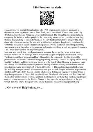 1984 Freedom Analysis
Freedom is never granted throughout orwell s 1984, Every person is always a concern to
observation, even by people close to them, family and close friends. Furthermore, since Big
Brother and the Thought Police are always in the lookout. The Thought police almost choose
everything for Winston and the people in the community so no one has control over how they
think or do everything is chosen for them, so it s very hard for them to live a happy life. They
chose a job that wasn t suited for him, and he didn t have a choice. People were not allowed to
write their thoughts in a diary, freedom of expression. People can t even chose the person they
want to marry, marriages had to be approved and people can t have sexual interactions, Loyalty to
The... Show more content on Helpwriting.net ...
Marriage now people don t need approvement to marry the person they want people have
choices. Permission for marriage would be denied if couples are physically attracted. Ideally
The Party would favor complete celibacy. If people in the community do this, it would be
presented as a sex act as a rather revolting preparatory necessity. There is no loyalty except being
loyal to The Party, and there is no love except love for Big Brother. Pleasure in marriages were
not allowed. Doublethink means the power of holding two contradictory beliefs in one s mind
simultaneously, and accepting both of them. (Orwell 214) This quote is saying is feeding you
lies and they want you to think whatever they want you to think. People will never be guaranteed
freedom in Orwell s 1984 it doesn t matter what people do they can t get away with anything, if
they do anything that is illegal their own family and friend with snitch them out. The Party and
Big Brother control almost everyone got them thinking about anything they want and people can t
control because they are in the illusion. No one is free, even the birds are chained to the sky.
Orwell depicts a liberal dystopian world where there is no freedom and people are being
... Get more on HelpWriting.net ...
 