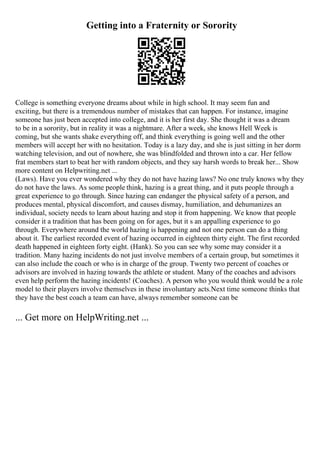 Getting into a Fraternity or Sorority
College is something everyone dreams about while in high school. It may seem fun and
exciting, but there is a tremendous number of mistakes that can happen. For instance, imagine
someone has just been accepted into college, and it is her first day. She thought it was a dream
to be in a sorority, but in reality it was a nightmare. After a week, she knows Hell Week is
coming, but she wants shake everything off, and think everything is going well and the other
members will accept her with no hesitation. Today is a lazy day, and she is just sitting in her dorm
watching television, and out of nowhere, she was blindfolded and thrown into a car. Her fellow
frat members start to beat her with random objects, and they say harsh words to break her... Show
more content on Helpwriting.net ...
(Laws). Have you ever wondered why they do not have hazing laws? No one truly knows why they
do not have the laws. As some people think, hazing is a great thing, and it puts people through a
great experience to go through. Since hazing can endanger the physical safety of a person, and
produces mental, physical discomfort, and causes dismay, humiliation, and dehumanizes an
individual, society needs to learn about hazing and stop it from happening. We know that people
consider it a tradition that has been going on for ages, but it s an appalling experience to go
through. Everywhere around the world hazing is happening and not one person can do a thing
about it. The earliest recorded event of hazing occurred in eighteen thirty eight. The first recorded
death happened in eighteen forty eight. (Hank). So you can see why some may consider it a
tradition. Many hazing incidents do not just involve members of a certain group, but sometimes it
can also include the coach or who is in charge of the group. Twenty two percent of coaches or
advisors are involved in hazing towards the athlete or student. Many of the coaches and advisors
even help perform the hazing incidents! (Coaches). A person who you would think would be a role
model to their players involve themselves in these involuntary acts.Next time someone thinks that
they have the best coach a team can have, always remember someone can be
... Get more on HelpWriting.net ...
 