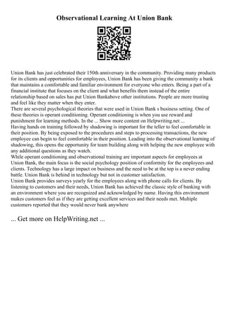 Observational Learning At Union Bank
Union Bank has just celebrated their 150th anniversary in the community. Providing many products
for its clients and opportunities for employees, Union Bank has been giving the community a bank
that maintains a comfortable and familiar environment for everyone who enters. Being a part of a
financial institute that focuses on the client and what benefits them instead of the entire
relationship based on sales has put Union Bankabove other institutions. People are more trusting
and feel like they matter when they enter.
There are several psychological theories that were used in Union Bank s business setting. One of
these theories is operant conditioning. Operant conditioning is when you use reward and
punishment for learning methods. In the ... Show more content on Helpwriting.net ...
Having hands on training followed by shadowing is important for the teller to feel comfortable in
their position. By being exposed to the procedures and steps to processing transactions, the new
employee can begin to feel comfortable in their position. Leading into the observational learning of
shadowing, this opens the opportunity for team building along with helping the new employee with
any additional questions as they watch.
While operant conditioning and observational training are important aspects for employees at
Union Bank, the main focus is the social psychology position of conformity for the employees and
clients. Technology has a large impact on business and the need to be at the top is a never ending
battle. Union Bank is behind in technology but not in customer satisfaction.
Union Bank provides surveys yearly for the employees along with phone calls for clients. By
listening to customers and their needs, Union Bank has achieved the classic style of banking with
an environment where you are recognized and acknowledged by name. Having this environment
makes customers feel as if they are getting excellent services and their needs met. Multiple
customers reported that they would never bank anywhere
... Get more on HelpWriting.net ...
 