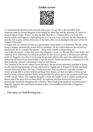 Gothic review
To understand the chronicles they must be read as gay , at least this is the incredibly bold
statement made by George Haggerty in his chapter on Anne Rice and the Queering of Culture in
his book Queer Gothic. There is no denying that Anne Rice s Vampires have a lot to do with
homosexuality and Haggerty s highlighting this is in no way a new criticism, but the claim that is
must be read as gayis entirely dismissive of the many other sexual paradigms that exist within The
Vampire Chronicles.
To begin with, his referral of Lestat as a gay predator seems unfair in its definition. The fact of his
being a vampire automatically asserts him as a predator , but his relationships are not exclusively
homosexual. He is a vampire that merely ... Show more content on Helpwriting.net ...
Yet, in Blood Canticle, written five years after Haggerty s essay, it is Rowan who Lestat finally and
selflessly loves selflessness not being an attribute we have known greatly in his character until this
point. As Haggerty says, Rice is eroticizing the gay man whilst at the same time undermining it by
portraying the homosexual relationships as heavily sexual, violent and deviant in comparison to the
more nurturing, romantic relationship Lestat has with Rowan.
The Vampires in the novels explore sexual deviancy, but are always ultimately punished in doing
so. The homosexual parentage of Louis and Lestat to Claudia and of Armand to Sybelle and Benji
are both destroyed in their own way. Claudia and Louis final rejection of Lestat and Armand s
failure in being able to protect Sybelle and Benji from Marius, are both examples of homosexual
families being explored and then finally being punished for going against the accepted social norm
of 20th century culture. This supports Haggerty s claim that readers want to explore unauthorized
desires and at the same time see them bleed , by exploring and then destroying homosexual
relationships repeatedly throughout the collection. When reading the characters as homosexual as
Haggerty suggests, this punishment dynamic makes it unavoidable to find truth in Haggerty s
claim that Rice
... Get more on HelpWriting.net ...
 