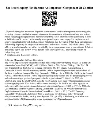 Un Peacekeeping Has Become An Important Component Of Conflict
UN peacekeeping has become an important component of conflict management across the globe,
involving complex multi dimensional missions with mandates to help establish long and lasting
peace. Peacekeepers represent and help implement the values of international community in their
activities in conflict areas. Unfortunately, some peacekeepers have engaged in exploitative and
abusive sexual relations with the beneficiary population that they serve. Often these transgressions
followed by impunity for a myriad of institutional and cultural reasons. The efforts of the UN to
address sexual misconduct are either curtailed by their competences as an organization or deficient.
This study argues that the UN would benefit from a new approach... Show more content on
Helpwriting.net ...
A conclusion and discussion follows.
II. Sexual Misconduct In Peace Operations
The record of peacekeeper sexual misconduct has a long history stretching back as far as the UN
mission in Cambodia (UNTAC) in 1992 (Simic, 2009, p. 396; Hebert, 2011, p. 124). The UN
was ill prepared for this behavior in peace operations. The UN Special Representative to
Cambodia, Yasushi Akashi infamously said in 1993 in response to peacekeeper sexual abuse of
the local population: boys will be boys (Neudorfer, 2014, p. 13). In 2000, the UN Security Council
(UNSC) adopted Resolution 1325 to begin integrating more women into the peacekeeping process
and mainstreaming a gendered perspective in the organization (1325 ####). In 2002, the
UNHCR and Save the Children UK issued a report naming more than 40 humanitarian agencies
exploiting refugees in West Africa, which served as catalyst for the UN and other agencies to
make more effective policies to combat sexual misconduct (Spencer, 2005, p. 172). In 2002, the
UN established the Inter Agency Standing Committee Task Force on Protection from Sexual
Exploitation and Abuse in Humanitarian Crises (Hebert, 2011, p. 125). The UN Secretary
General (UNSG) issued a bulletin in 2003 to establish a zero tolerance policy for sexual
misconduct (Odello Burke, 2016, p. 840; Spencer, 2005, p. 172). Additionally, an advisor was
appointed to the UNSG concerning sexual misconduct by UN peacekeepers
... Get more on HelpWriting.net ...
 