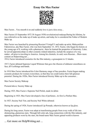 Essay On Max Factor
Max Factor... You smooth it on and suddenly love is just a kiss away...
Max Factor (15 September 1872 30 August 1938) revolutionized makeup.During his lifetime, he
was referred to as the make up of make up artists, and today he is considered the Father of Modern
Make up.
Max Factor was launched by pioneering Russian Г©migrГ© and make up artist, Maksymilian
Faktorowicz, aka Max Factor, who was born September 15, 1872. Factor, who began his history at
the young age of 8, working with a pharmacist...there he learned the properties of chemistry. Later,
he served apprenticeships in other cosmetic related industries, include the auspices of a wig
maker...all prior to traveling to America. Among his clientele, its said, were Russian... Show more
content on Helpwriting.net ...
1914, Factor introduced cosmetics for the film industry, a greasepaint in 12 shades.
1917, Factor debuted Supreme Liquid Whitener that gave the illusion of alabaster smoothness on
face, dГ©colletage and hands.
In 1918 Max Factor introduced his Color Harmony range of face powders. Factor began making
cosmetic products for women everywhere, so that they too could realize their full glamour
potential. During the 1920s, Max Factor introduced Society Make up to the consumer...
Max Factor Society Makeup
Pictured above: Society Make up
During 1925, Max Factor s Supreme Nail Polish, made its debut.
Beginning in 1925, Max Factor developed a line of perfumes...its first Le Parfum Max.
In 1927, Society Nail Tint, and Society Nail White debuted.
During the spring of 1928, Factor introduced Lip Pomade, otherwise known as lip gloss.
During his long career, Factor was adept at transforming people from every walk of life into
shimmering, glamorous stars. Through full color ads, long connections with the film industry, and
appealing products worn by the stars, the brand name Max Factor gained world re known
... Get more on HelpWriting.net ...
 