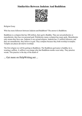 Similarities Between Judaism And Buddhism
Religion Essay
Who has more followers between Judaism and Buddhism? The answer is Buddhism.
Buddhism is a religion that has 300 million, their god is Buddha. They are not polytheistic or
monotheistic, they have no personal god. Polytheistic mean a religion has many gods. Monotheistic
only means they have one. Judaism is our second religion. Judaism has 13 million followers, and
they are monotheistic, they believe in god. They compare because they both worship in temples.
Temples are places devoted to worships.
The first religion we will be getting to Buddhism. The Buddhism god name is buddha, he is
wearing a saffron. A saffron is an orange robe that Buddhism monks wear today. They practice
wesak. This practice is the day of the death of
... Get more on HelpWriting.net ...
 