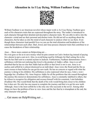Alienation in As I Lay Dying, William Faulkner Essay
William Faulkner is an American novelist whose major work is As I Lay Dying. Faulkner gave
each of his characters traits that are expressed throughout the story. The reader is introduced to
each character through their detailed and descriptive character traits. We are able to delve into the
character s mind and see their personal and distinct traits. He did not tell us anything about the
characters, but he takes us into the mind of each character to analyze what we see there. Even
though these characters lead parallel lives we can see the total alienation and breakdown of the
relationships between each other. Darl, Jewel, and Anse possess character traits that contribute to or
cause the breakdown of their relationship.
Anse ... Show more content on Helpwriting.net ...
He even goes so far as to save money when he puts cement on Cash s broken leg instead of paying
for a doctor to put a cast on it. Also, to avoid being sued by Gillespie for Darl setting fire to his
barn he has Darl sent to a mental asylum in Jackson. Furthermore, Faulkner demonstrates Anse s
selfishness with him not realizing that Jewel is the product of Addie s affair. Anse is so self
absorbed that he has no clue that Addie had an affair or that Jewel is not is son. Anse is so
useless and selfish he is almost dismissed as an individual. Anse views the flood and the fire as
more crosses to bear before he can get his new teeth. He has no concern or regard with what the
journey is doing to his children. His selfishness is also expressed when he says, I don t, won t
begrudge her. (Faulkner 56). Anse forgives Addie for all the problems that she caused throughout
the journey this moreover demonstrates his selfishness. Anse is constantly indebted to others, but
he refuses to recognize his obligation and excuses himself with his comment, I aint beholden.
(Faulkner 46). One would think that the death of his wife would bring him closer to his children
but it does not. He only has one reason to complete the journey and that is to get his new teeth.
Although, Anse is the most selfish he is the only one who succeeds in the novel. Among other
things we have the problem of how to view Anse and the fact that he is triumphant at the end, the
only character who gained
... Get more on HelpWriting.net ...
 