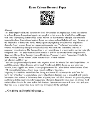 Roma Culture Research Paper
Abstract
This paper explore the Roma culture with focus on women s health practices. Roma also referred
to as Rom, Rroma, Romani and gypsies are people traveled across the Middle East and Europe,
with some later settling in the United States. Known for their nomadic lifestyle, they are often
marginalized and discriminated against. Roma have strong cultural beliefs with many focusing on
the importance of family and purity. Many aspects of pregnancy are considered impure and
shameful. Many women do not have appropriate prenatal care. The lack of appropriate care
coupled with unhealthy lifestyle choices associated with the Roma can lead to a myriad of
pregnancy complications. The Roma culture is very specific and it is important to provide culturally
competent care. This paper helps focus on aspects to provide better care for this unique culture.
Keywords: Roma, Rom, Romani, Gypsy, Healthcare, Pregnancy, Labor, Postpartum, Childbirth,
Birth, Nursing, Culture Roma Cultural Perspective of Women s Health
Introduction and Overview
The Roma people are originally from India migrated across the Middle East and Europe in the 15th
and 16th century(Edden, Hughes, McCormack Prendergast, 2011). Roma are also known as
Romani, Rom, Gypsies and Rroma. Roma people came to the United States around the end of the
19th century(Sutherland, ... Show more content on Helpwriting.net ...
Pregnancy is considered an unclean time during a woman s life because of the belief that the
lower half of the body is shameful and source of pollution. Prenatal care is neglected, and women
learn from other women in their camp about pregnancy and childbirth. Mothers are generally young
and look up to the older women for support and education. Pregnant women must not prepare food
and shouldn t sleep in the same bed as their husband. Sometimes women will untie knots and wear
their hair loose to ensure that there will be no problems with the umbilical
... Get more on HelpWriting.net ...
 