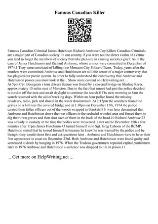 Famous Canadian Killer
Famous Canadian Criminal James Hutchison Richard Ambrose Cop Killers Canadian Criminals
are a major part of Canadian society. In our country if you were not the direct victim of a crime
you tend to forget the members of society that take pleasure in causing societies grief. As in the
case of James Hutchinson and Richard Ambrose, whose crimes were committed in December of
1974.1 They were convicted of killing two Moncton City Police officers. Today, years after the
murders were committed Ambrose and Hutchinson are still the center of a major controversy that
has plagued our parole system. In order to fully understand the controversy that Ambrose and
Hutchinson posses you must look at the... Show more content on Helpwriting.net ...
At 5pm Cpl. Bourgeois s torn drivers license was found by a covered bridge on Shediac River,
approximately 15 miles east of Moncton. Due to the fact that sunset had past the police decided
to cordon off the area and await daylight to continue the search.8 The next morning at 8am the
search resumed with the aid of tracking dogs. Within an hour police found the missing
revolvers, radio, pick and shovel in the water downstream. At 2:15pm the searchers found the
graves on a hill near the covered bridge and at 1:30pm on December 15th, 1974 the police
carried their fallen officers out of the woods wrapped in blankets.9 It was later determined that
Ambrose and Hutchinson drove the two officers to the secluded wooded area and forced them to
dig their own graves and then shot each of them in the back of the head.10 Richard Ambrose 22
was already in custody at the time the bodies were recovered. Later on the December 15th a few
minutes after 11pm James Hutchison 43 turned himself in to Sgt. Greg Cahoon of the RCMP.
Hutchison stated that he turned himself in because he knew he was wanted by the police and he
thought they would shoot first and ask questions later . Ambrose and Hutchinson were to have their
first appearance in court on December 23rd. Both Ambrose and Hutchinson were found guilty and
sentenced to death by hanging in 1976. When the Trudeau government repealed capital punishment
later in 1976 Ambrose and Hutchinson s sentence was dropped to life in prison.11
... Get more on HelpWriting.net ...
 