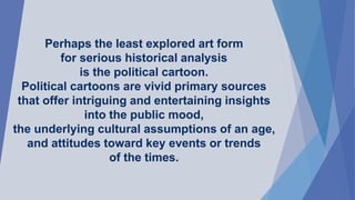 Perhaps the least explored art form
for serious historical analysis
is the political cartoon.
Political cartoons are vivid primary sources
that offer intriguing and entertaining insights
into the public mood,
the underlying cultural assumptions of an age,
and attitudes toward key events or trends
of the times.
 