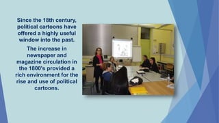 Since the 18th century,
political cartoons have
offered a highly useful
window into the past.
The increase in
newspaper and
magazine circulation in
the 1800's provided a
rich environment for the
rise and use of political
cartoons.
 