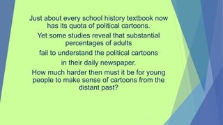 Just about every school history textbook now
has its quota of political cartoons.
Yet some studies reveal that substantial
percentages of adults
fail to understand the political cartoons
in their daily newspaper.
How much harder then must it be for young
people to make sense of cartoons from the
distant past?
 