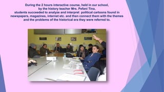 During the 2 hours interactive course, held in our school,
by the history teacher Mrs. Pefani Tina,
students succeeded to analyze and interpret political cartoons found in
newspapers, magazines, internet etc. and then connect them with the themes
and the problems of the historical era they were referred to.
 