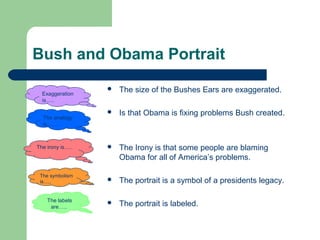 Bush and Obama Portrait


The size of the Bushes Ears are exaggerated.



Is that Obama is fixing problems Bush created.

The irony is…..



The Irony is that some people are blaming
Obama for all of America’s problems.

The symbolism
is…..



The portrait is a symbol of a presidents legacy.

The labels
are…..



The portrait is labeled.

Exaggeration
is…..
The analogy
is…….

 