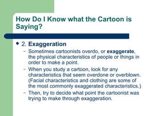 How Do I Know what the Cartoon is
Saying?
 2.
–

–

–

Exaggeration
Sometimes cartoonists overdo, or exaggerate,
the physical characteristics of people or things in
order to make a point.
When you study a cartoon, look for any
characteristics that seem overdone or overblown.
(Facial characteristics and clothing are some of
the most commonly exaggerated characteristics.)
Then, try to decide what point the cartoonist was
trying to make through exaggeration.

 