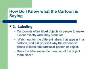 How Do I Know what the Cartoon is
Saying
 3.
–
–

–

Labeling
Cartoonists often label objects or people to make
it clear exactly what they stand for.
Watch out for the different labels that appear in a
cartoon, and ask yourself why the cartoonist
chose to label that particular person or object.
Does the label make the meaning of the object
more clear?

 