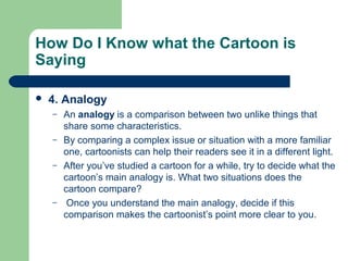 How Do I Know what the Cartoon is
Saying


4. Analogy
–
–
–

–

An analogy is a comparison between two unlike things that
share some characteristics.
By comparing a complex issue or situation with a more familiar
one, cartoonists can help their readers see it in a different light.
After you’ve studied a cartoon for a while, try to decide what the
cartoon’s main analogy is. What two situations does the
cartoon compare?
Once you understand the main analogy, decide if this
comparison makes the cartoonist’s point more clear to you.

 