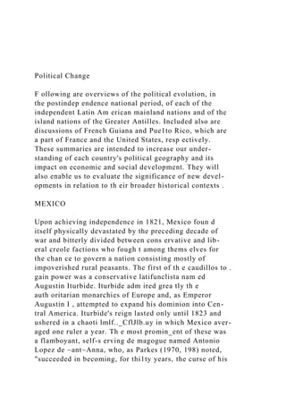 Political Change
F ollowing are overviews of the political evolution, in
the postindep endence national period, of each of the
independent Latin Am erican mainland nations and of the
island nations of the Greater Antilles. Included also are
discussions of French Guiana and Pue1to Rico, which are
a part of France and the United States, resp ectively.
These summaries are intended to increase our under-
standing of each country's political geography and its
impact on economic and social development. They will
also enable us to evaluate the significance of new devel-
opments in relation to th eir broader historical contexts .
MEXICO
Upon achieving independence in 1821, Mexico foun d
itself physically devastated by the preceding decade of
war and bitterly divided between cons ervative and lib-
eral creole factions who fough t among thems elves for
the chan ce to govern a nation consisting mostly of
impoverished rural peasants. The first of th e caudillos to .
gain power was a conservative latifunclista nam ed
Augustin Iturbide. Iturbide adm ired grea tly th e
auth oritarian monarchies of Europe and, as Emperor
Augustin I , attempted to expand his dominion into Cen-
tral America. Iturbide's reign lasted only until 1823 and
ushered in a chaoti lmlf.._CflJlb.uy in which Mexico aver-
aged one ruler a year. Th e most promin_ent of these was
a flamboyant, self-s erving de magogue named Antonio
Lopez de ~ant~Anna, who, as Parkes (1970, 198) noted,
"succeeded in becoming, for thi1ty years, the curse of his
 